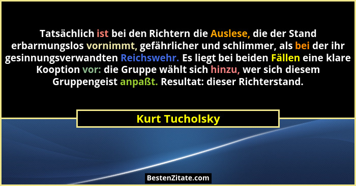 Tatsächlich ist bei den Richtern die Auslese, die der Stand erbarmungslos vornimmt, gefährlicher und schlimmer, als bei der ihr gesin... - Kurt Tucholsky