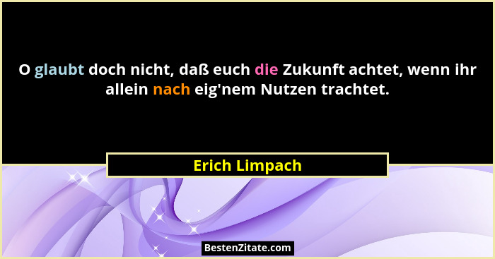 O glaubt doch nicht, daß euch die Zukunft achtet, wenn ihr allein nach eig'nem Nutzen trachtet.... - Erich Limpach