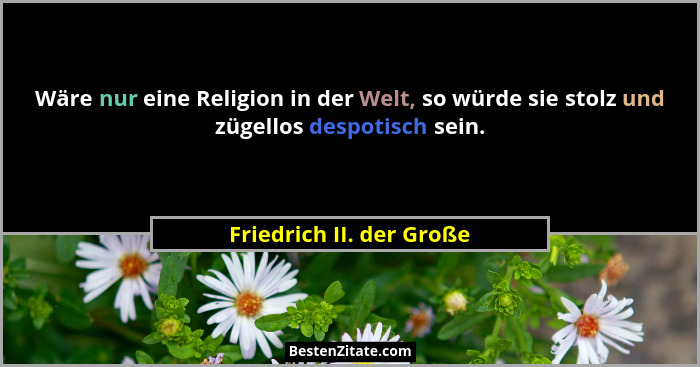 Wäre nur eine Religion in der Welt, so würde sie stolz und zügellos despotisch sein.... - Friedrich II. der Große