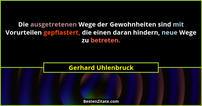 Die ausgetretenen Wege der Gewohnheiten sind mit Vorurteilen gepflastert, die einen daran hindern, neue Wege zu betreten.... - Gerhard Uhlenbruck