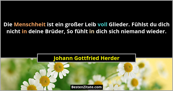 Die Menschheit ist ein großer Leib voll Glieder. Fühlst du dich nicht in deine Brüder, So fühlt in dich sich niemand wieder.... - Johann Gottfried Herder