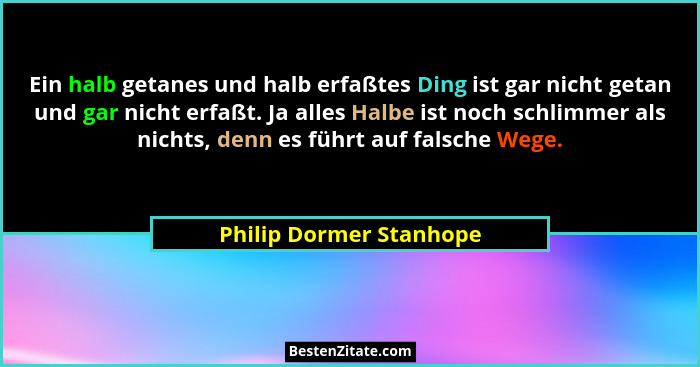 Ein halb getanes und halb erfaßtes Ding ist gar nicht getan und gar nicht erfaßt. Ja alles Halbe ist noch schlimmer als nicht... - Philip Dormer Stanhope