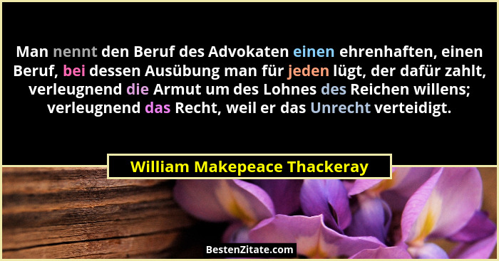 Man nennt den Beruf des Advokaten einen ehrenhaften, einen Beruf, bei dessen Ausübung man für jeden lügt, der dafür zahl... - William Makepeace Thackeray
