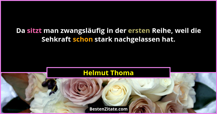 Da sitzt man zwangsläufig in der ersten Reihe, weil die Sehkraft schon stark nachgelassen hat.... - Helmut Thoma