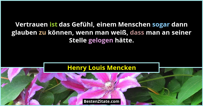 Vertrauen ist das Gefühl, einem Menschen sogar dann glauben zu können, wenn man weiß, dass man an seiner Stelle gelogen hätte.... - Henry Louis Mencken