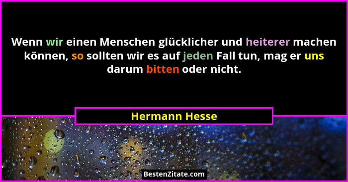 Wenn wir einen Menschen glücklicher und heiterer machen können, so sollten wir es auf jeden Fall tun, mag er uns darum bitten oder nic... - Hermann Hesse