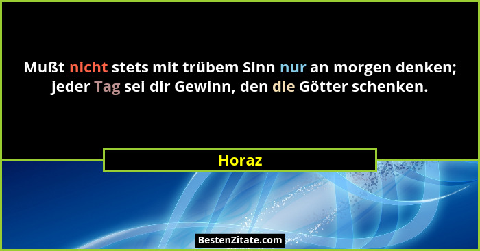 Mußt nicht stets mit trübem Sinn nur an morgen denken; jeder Tag sei dir Gewinn, den die Götter schenken.... - Horaz
