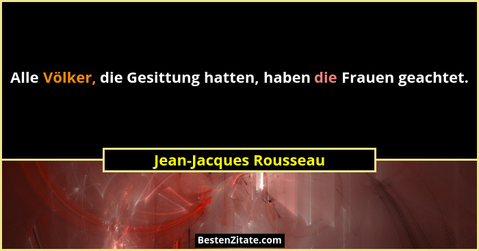 Alle Völker, die Gesittung hatten, haben die Frauen geachtet.... - Jean-Jacques Rousseau