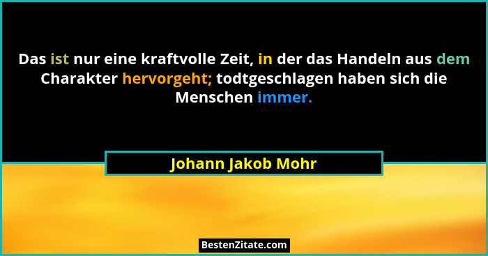 Das ist nur eine kraftvolle Zeit, in der das Handeln aus dem Charakter hervorgeht; todtgeschlagen haben sich die Menschen immer.... - Johann Jakob Mohr