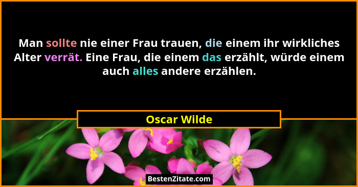 Man sollte nie einer Frau trauen, die einem ihr wirkliches Alter verrät. Eine Frau, die einem das erzählt, würde einem auch alles andere... - Oscar Wilde