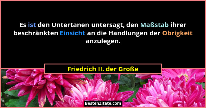 Es ist den Untertanen untersagt, den Maßstab ihrer beschränkten Einsicht an die Handlungen der Obrigkeit anzulegen.... - Friedrich II. der Große