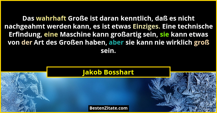 Das wahrhaft Große ist daran kenntlich, daß es nicht nachgeahmt werden kann, es ist etwas Einziges. Eine technische Erfindung, eine M... - Jakob Bosshart