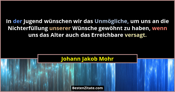In der Jugend wünschen wir das Unmögliche, um uns an die Nichterfüllung unserer Wünsche gewöhnt zu haben, wenn uns das Alter auch... - Johann Jakob Mohr