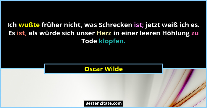 Ich wußte früher nicht, was Schrecken ist; jetzt weiß ich es. Es ist, als würde sich unser Herz in einer leeren Höhlung zu Tode klopfen.... - Oscar Wilde