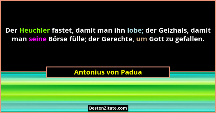 Der Heuchler fastet, damit man ihn lobe; der Geizhals, damit man seine Börse fülle; der Gerechte, um Gott zu gefallen.... - Antonius von Padua