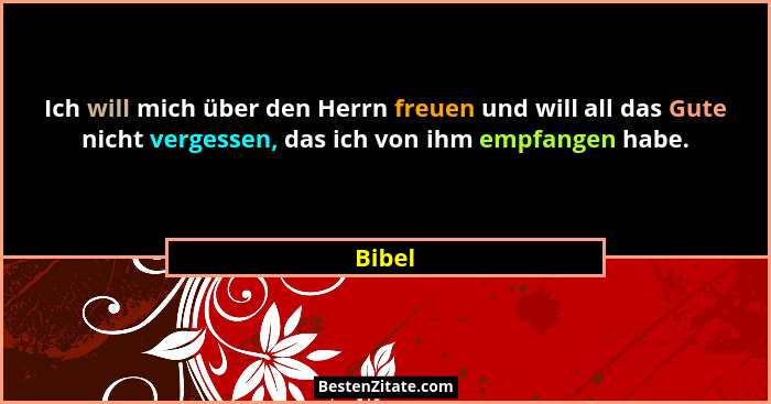 Ich will mich über den Herrn freuen und will all das Gute nicht vergessen, das ich von ihm empfangen habe.... - Bibel