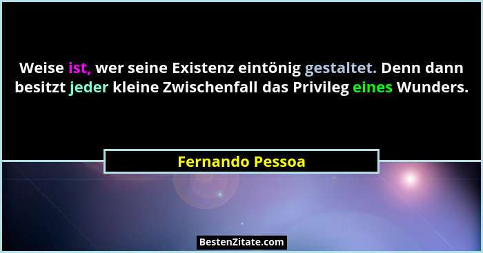 Weise ist, wer seine Existenz eintönig gestaltet. Denn dann besitzt jeder kleine Zwischenfall das Privileg eines Wunders.... - Fernando Pessoa