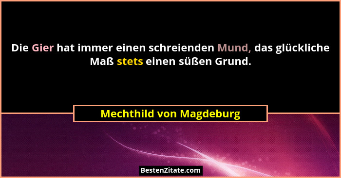Die Gier hat immer einen schreienden Mund, das glückliche Maß stets einen süßen Grund.... - Mechthild von Magdeburg