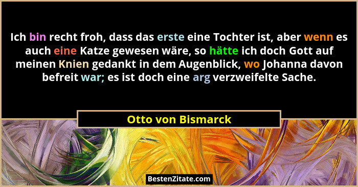 Ich bin recht froh, dass das erste eine Tochter ist, aber wenn es auch eine Katze gewesen wäre, so hätte ich doch Gott auf meinen... - Otto von Bismarck