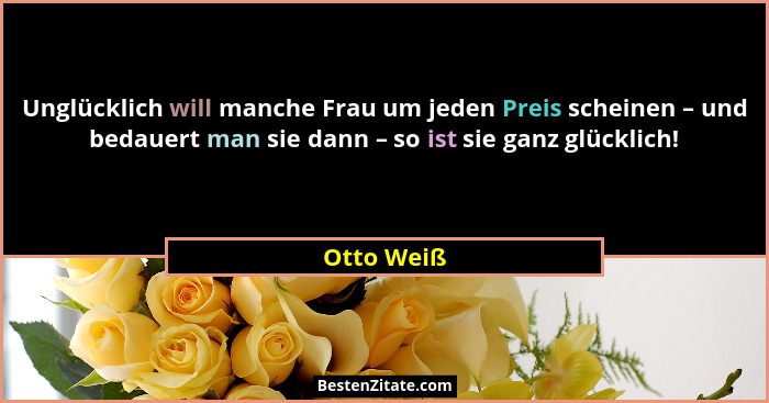 Unglücklich will manche Frau um jeden Preis scheinen – und bedauert man sie dann – so ist sie ganz glücklich!... - Otto Weiß