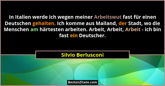 In Italien werde ich wegen meiner Arbeitswut fast für einen Deutschen gehalten. Ich komme aus Mailand, der Stadt, wo die Menschen... - Silvio Berlusconi