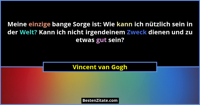 Meine einzige bange Sorge ist: Wie kann ich nützlich sein in der Welt? Kann ich nicht irgendeinem Zweck dienen und zu etwas gut sei... - Vincent van Gogh