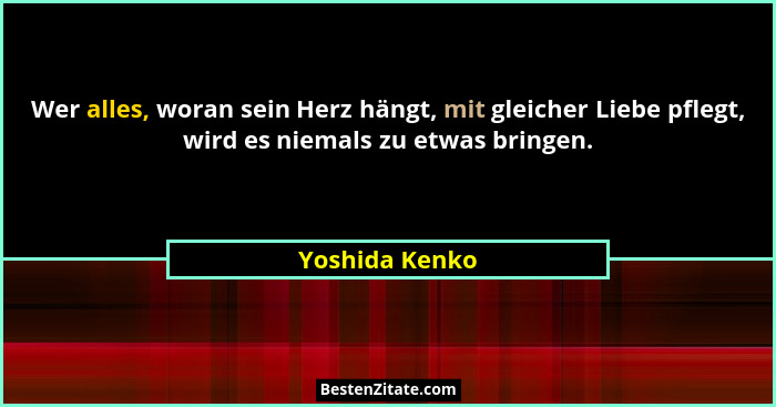 Wer alles, woran sein Herz hängt, mit gleicher Liebe pflegt, wird es niemals zu etwas bringen.... - Yoshida Kenko