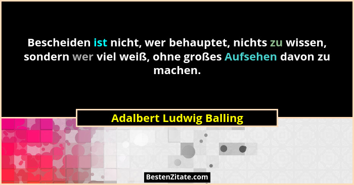 Bescheiden ist nicht, wer behauptet, nichts zu wissen, sondern wer viel weiß, ohne großes Aufsehen davon zu machen.... - Adalbert Ludwig Balling