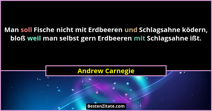 Man soll Fische nicht mit Erdbeeren und Schlagsahne ködern, bloß weil man selbst gern Erdbeeren mit Schlagsahne ißt.... - Andrew Carnegie
