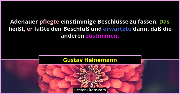 Adenauer pflegte einstimmige Beschlüsse zu fassen. Das heißt, er faßte den Beschluß und erwartete dann, daß die anderen zustimmen.... - Gustav Heinemann