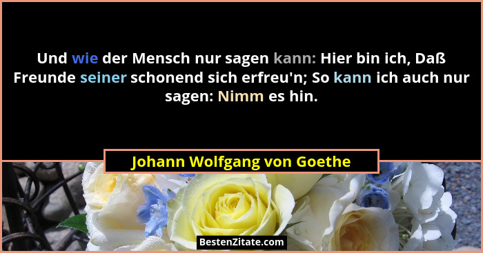 Und wie der Mensch nur sagen kann: Hier bin ich, Daß Freunde seiner schonend sich erfreu'n; So kann ich auch nur sage... - Johann Wolfgang von Goethe