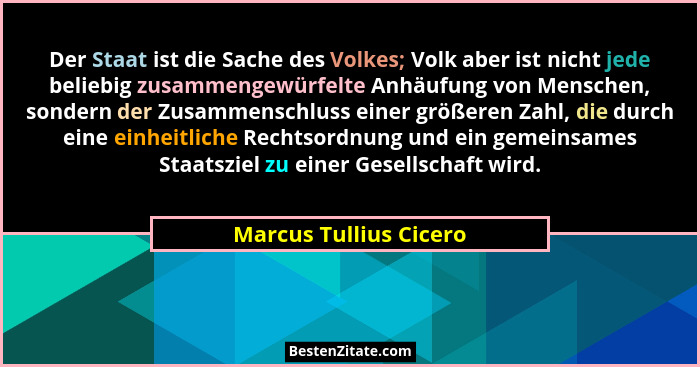 Der Staat ist die Sache des Volkes; Volk aber ist nicht jede beliebig zusammengewürfelte Anhäufung von Menschen, sondern der Z... - Marcus Tullius Cicero