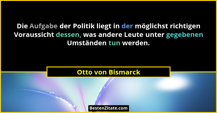 Die Aufgabe der Politik liegt in der möglichst richtigen Voraussicht dessen, was andere Leute unter gegebenen Umständen tun werden... - Otto von Bismarck