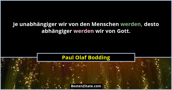 Je unabhängiger wir von den Menschen werden, desto abhängiger werden wir von Gott.... - Paul Olaf Bodding