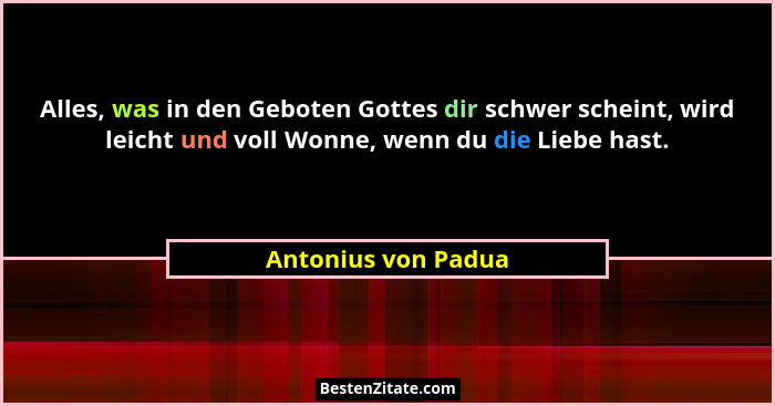 Alles, was in den Geboten Gottes dir schwer scheint, wird leicht und voll Wonne, wenn du die Liebe hast.... - Antonius von Padua