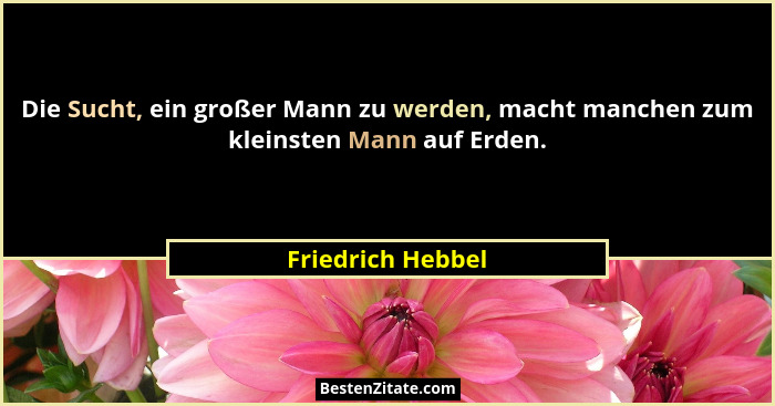 Die Sucht, ein großer Mann zu werden, macht manchen zum kleinsten Mann auf Erden.... - Friedrich Hebbel