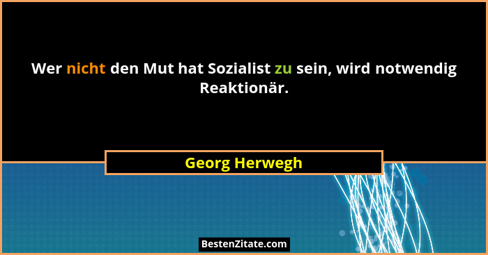 Wer nicht den Mut hat Sozialist zu sein, wird notwendig Reaktionär.... - Georg Herwegh