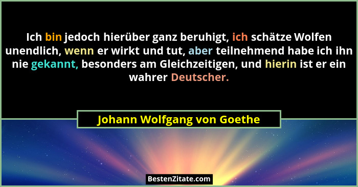 Ich bin jedoch hierüber ganz beruhigt, ich schätze Wolfen unendlich, wenn er wirkt und tut, aber teilnehmend habe ich ihn... - Johann Wolfgang von Goethe