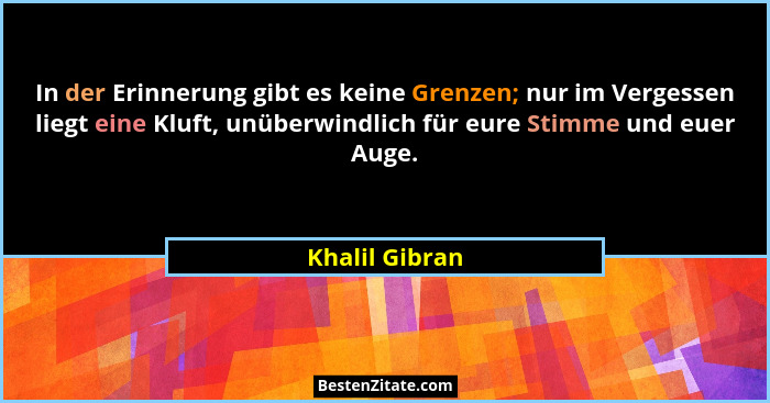 In der Erinnerung gibt es keine Grenzen; nur im Vergessen liegt eine Kluft, unüberwindlich für eure Stimme und euer Auge.... - Khalil Gibran