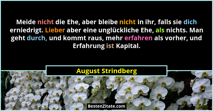 Meide nicht die Ehe, aber bleibe nicht in ihr, falls sie dich erniedrigt. Lieber aber eine unglückliche Ehe, als nichts. Man geht... - August Strindberg