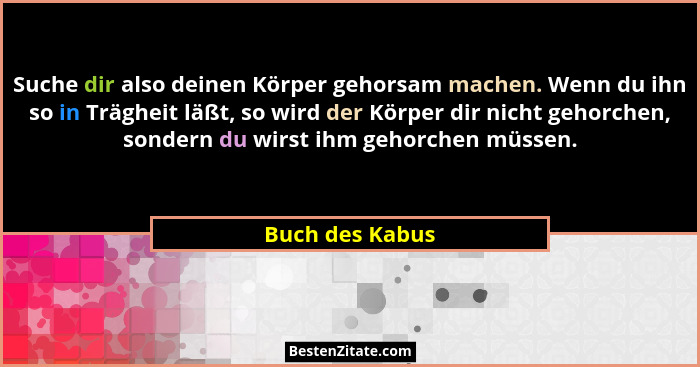 Suche dir also deinen Körper gehorsam machen. Wenn du ihn so in Trägheit läßt, so wird der Körper dir nicht gehorchen, sondern du wir... - Buch des Kabus
