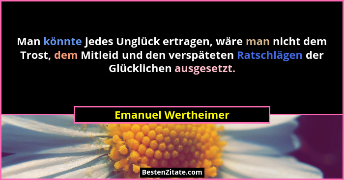 Man könnte jedes Unglück ertragen, wäre man nicht dem Trost, dem Mitleid und den verspäteten Ratschlägen der Glücklichen ausgeset... - Emanuel Wertheimer