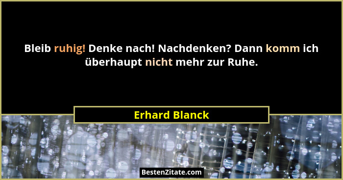 Bleib ruhig! Denke nach! Nachdenken? Dann komm ich überhaupt nicht mehr zur Ruhe.... - Erhard Blanck