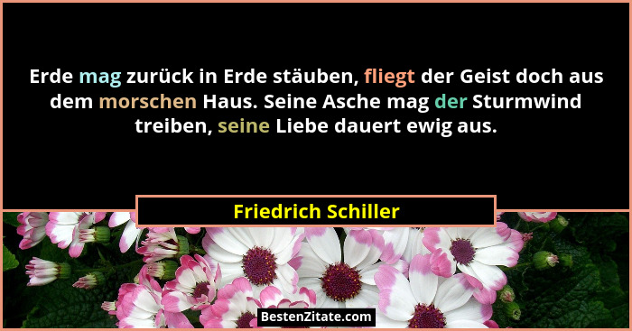 Erde mag zurück in Erde stäuben, fliegt der Geist doch aus dem morschen Haus. Seine Asche mag der Sturmwind treiben, seine Liebe... - Friedrich Schiller