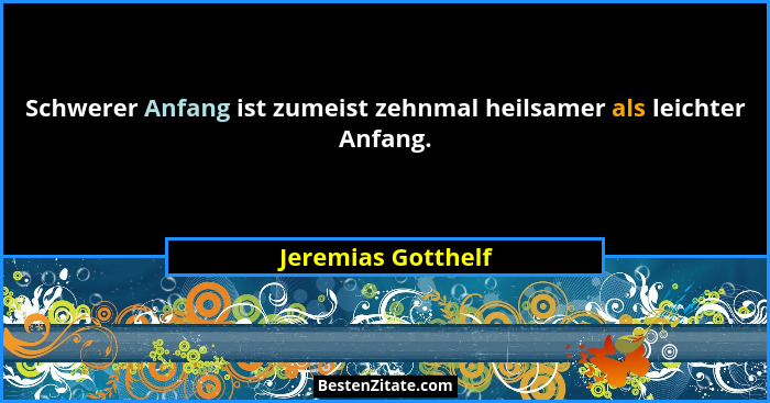Schwerer Anfang ist zumeist zehnmal heilsamer als leichter Anfang.... - Jeremias Gotthelf