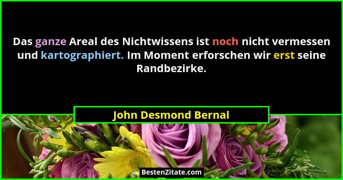 Das ganze Areal des Nichtwissens ist noch nicht vermessen und kartographiert. Im Moment erforschen wir erst seine Randbezirke.... - John Desmond Bernal