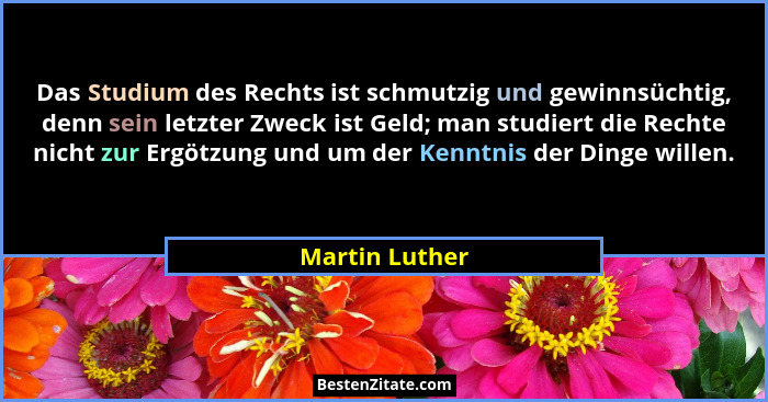 Das Studium des Rechts ist schmutzig und gewinnsüchtig, denn sein letzter Zweck ist Geld; man studiert die Rechte nicht zur Ergötzung... - Martin Luther