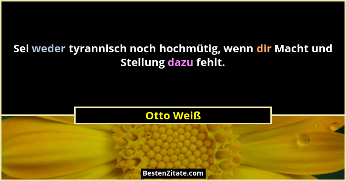 Sei weder tyrannisch noch hochmütig, wenn dir Macht und Stellung dazu fehlt.... - Otto Weiß