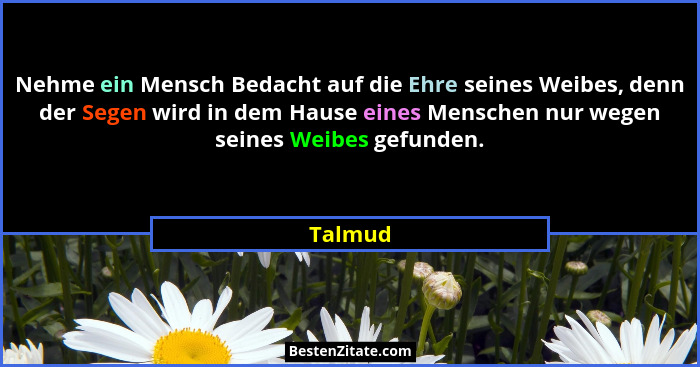 Nehme ein Mensch Bedacht auf die Ehre seines Weibes, denn der Segen wird in dem Hause eines Menschen nur wegen seines Weibes gefunden.... - Talmud