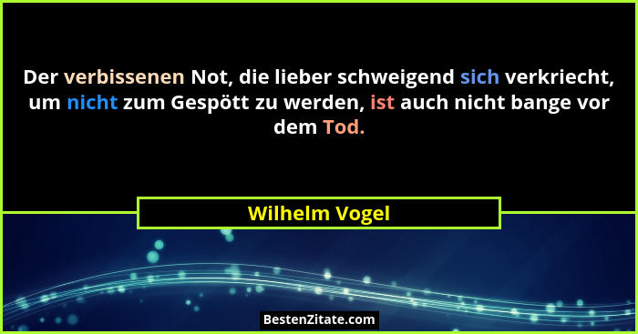 Der verbissenen Not, die lieber schweigend sich verkriecht, um nicht zum Gespött zu werden, ist auch nicht bange vor dem Tod.... - Wilhelm Vogel